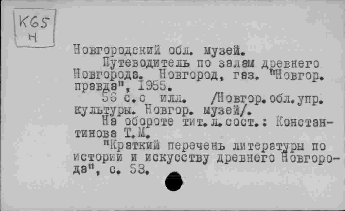 ﻿і KGS’ ' н
Новгородский обл. музей.
Путеводитель по залам древнего Новгорода. Новгород, газ. "Новгор. правда”, 1Э55.
56 с. с илл.	/Новгор. обл. у пр,
культуры. Новгор. музей/.
На обороте тит.Л.СОСТ. : Константинова Т.М.
"Краткий перечень литературы по истории и искусству древнего Новгорода", с. 53.